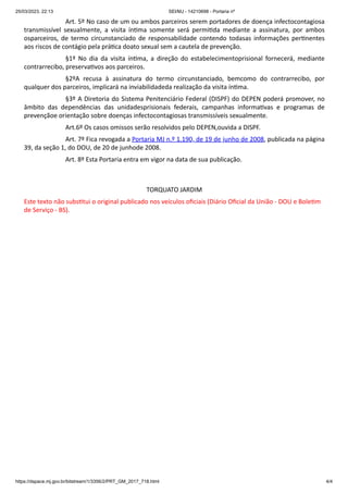 25/03/2023, 22:13 SEI/MJ - 14210698 - Portaria nº
https://dspace.mj.gov.br/bitstream/1/3356/2/PRT_GM_2017_718.html 4/4
Art. 5º No caso de um ou ambos parceiros serem portadores de doença infectocontagiosa
transmissível sexualmente, a visita íntima somente será permitida mediante a assinatura, por ambos
osparceiros, de termo circunstanciado de responsabilidade contendo todasas informações pertinentes
aos riscos de contágio pela prática doato sexual sem a cautela de prevenção.
§1º No dia da visita íntima, a direção do estabelecimentoprisional fornecerá, mediante
contrarrecibo, preservativos aos parceiros.
§2ºA recusa à assinatura do termo circunstanciado, bemcomo do contrarrecibo, por
qualquer dos parceiros, implicará na inviabilidadeda realização da visita íntima.
§3º A Diretoria do Sistema Penitenciário Federal (DISPF) do DEPEN poderá promover, no
âmbito das dependências das unidadesprisionais federais, campanhas informativas e programas de
prevençãoe orientação sobre doenças infectocontagiosas transmissíveis sexualmente.
Art.6º Os casos omissos serão resolvidos pelo DEPEN,ouvida a DISPF.
Art. 7º Fica revogada a Portaria MJ n.º 1.190, de 19 de junho de 2008, publicada na página
39, da seção 1, do DOU, de 20 de junhode 2008.
Art. 8º Esta Portaria entra em vigor na data de sua publicação.
TORQUATO JARDIM
Este texto não substitui o original publicado nos veículos oficiais (Diário Oficial da União - DOU e Boletim
de Serviço - BS).
 