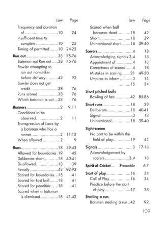 Law      Page                                  Law      Page
   Frequency and duration                           Scored when ball
     of .............................10 24            becomes dead ...........18        42
   Insufficient time to                             Short ...........................18 39
     complete ...................10     25          Unintentional short ........18 39-40
   Timing of permitted .......10 24-25
                                                 Scorers ..............................4 18
Run out............................38 75-76        Acknowledging signals 3,4             18
  Batsman not Run out .....38 75-76                Appointment of...............4        18
  Bowler attempting to                             Correctness of scores ......4         18
    run out non-striker                            Mistakes in scoring .......21 49-50
    before delivery ..........42         92        Umpires to inform ...........3        13
  Bowler does not get                                                       .........15  34
    credit ........................38    76
                                                 Short pitched balls
  Runs scored .................38        76
                                                   Bowling of fast .............42 85-86
  Which batsman is out ...38             76
                                                 Short runs........................18   39
Runners .............................2 9,11
                                                   Deliberate ....................18 40-41
  Conditions to be
                                                   Signal ...........................3  18
    observed.....................2       11
                                                   Unintentional ................18 39-40
  Transgression of Laws by
    a batsman who has a                          Sight-screen
    runner.........................2 11-12          No part to be within the
  When allowed ...............2           9           field of play...............19      43

Runs................................18   39-43   Signals ..............................3 17-18
  Allowed for boundaries .19                45      Acknowledgement by
  Deliberate short ............18        40-41       scorers .....................3,4       18
  Disallowed...................18           39   Spirit of Cricket........Preamble        6-7
  Penalty ........................42     92-93
  Scored for boundaries...18                41   Start of play.....................16     34
  Scored for Lost ball .......18            41      Call of Play ..................16     34
  Scored for penalties ......18             41      Practice before the start
  Scored when a batsman                               of play......................17     38
    is dismissed ...............18       41-42   Stealing a run
                                                    Batsmen stealing a run ..42           92

                                                                                         109
 