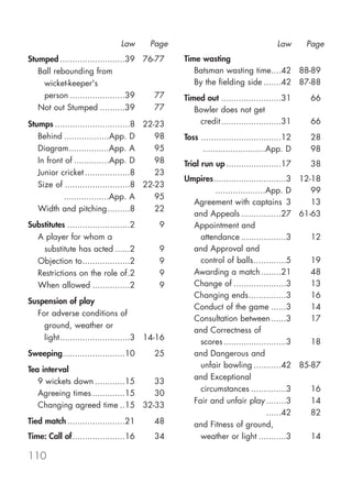 Law     Page                                    Law      Page
Stumped ..........................39 76-77      Time wasting
   Ball rebounding from                            Batsman wasting time....42 88-89
    wicket-keeper's                                By the fielding side .......42 87-88
    person ......................39     77      Timed out ........................31      66
   Not out Stumped ..........39         77         Bowler does not get
Stumps ..............................8 22-23        credit ........................31     66
   Behind ..................App. D        98    Toss ................................12   28
   Diagram................App. A          95    Toss .........................App. D      98
   In front of ..............App. D       98    Trial run up ......................17     38
   Junior cricket ..................8     23
                                                Umpires.............................3 12-18
   Size of ..........................8 22-23
                                                Umpires ....................App. D       99
   Size of ..................App. A       95
                                                  Agreement with captains 3              13
   Width and pitching.........8           22
                                                  and Appeals ................27 61-63
Substitutes .........................2     9      Appointment and
  A player for whom a                               attendance ..................3       12
    substitute has acted ......2           9      and Approval and
  Objection to...................2         9        control of balls.............5       19
  Restrictions on the role of.2            9      Awarding a match ........21            48
  When allowed ...............2            9      Change of .....................3       13
                                                  Changing ends...............3          16
Suspension of play
                                                  Conduct of the game ......3            14
  For adverse conditions of
                                                  Consultation between ......3           17
    ground, weather or
                                                  and Correctness of
    light............................3 14-16
                                                    scores .........................3    18
Sweeping.........................10      25       and Dangerous and
                                                    unfair bowling ...........42 85-87
Tea interval
                                                  and Exceptional
   9 wickets down ............15  33
                                                    circumstances ..............3        16
   Agreeing times .............15 30
                                                  Fair and unfair play ........3         14
   Changing agreed time ..15 32-33
                                                  Fair and unfair play ......42          82
Tied match .......................21     48       and Fitness of ground,
Time: Call of.....................16     34         weather or light ...........3        14

110
 