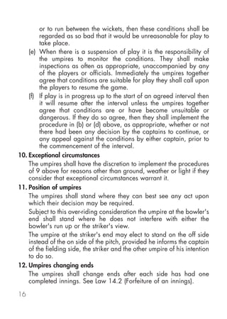 or to run between the wickets, then these conditions shall be
         regarded as so bad that it would be unreasonable for play to
         take place.
    (e) When there is a suspension of play it is the responsibility of
         the umpires to monitor the conditions. They shall make
         inspections as often as appropriate, unaccompanied by any
         of the players or officials. Immediately the umpires together
         agree that conditions are suitable for play they shall call upon
         the players to resume the game.
    (f) If play is in progress up to the start of an agreed interval then
         it will resume after the interval unless the umpires together
         agree that conditions are or have become unsuitable or
         dangerous. If they do so agree, then they shall implement the
         procedure in (b) or (d) above, as appropriate, whether or not
         there had been any decision by the captains to continue, or
         any appeal against the conditions by either captain, prior to
         the commencement of the interval.
10. Exceptional circumstances
    The umpires shall have the discretion to implement the procedures
    of 9 above for reasons other than ground, weather or light if they
    consider that exceptional circumstances warrant it.
11. Position of umpires
    The umpires shall stand where they can best see any act upon
    which their decision may be required.
    Subject to this over-riding consideration the umpire at the bowler's
    end shall stand where he does not interfere with either the
    bowler's run up or the striker's view.
    The umpire at the striker's end may elect to stand on the off side
    instead of the on side of the pitch, provided he informs the captain
    of the fielding side, the striker and the other umpire of his intention
    to do so.
12. Umpires changing ends
    The umpires shall change ends after each side has had one
    completed innings. See Law 14.2 (Forfeiture of an innings).

16
 