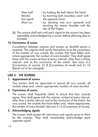 New ball          - by holding the ball above the head.
            Revoke            - by touching both shoulders, each with
            last signal         the opposite hand.
            Short run         - by bending one arm upwards and
                                touching the nearer shoulder with the
                                tips of the fingers.
    (b) The umpire shall wait until each signal to the scorers has been
        separately acknowledged by a scorer before allowing play to
        proceed.
15. Correctness of scores
    Consultation between umpires and scorers on doubtful points is
    essential. The umpires shall satisfy themselves as to the correctness
    of the number of runs scored, the wickets that have fallen and,
    where appropriate, the number of overs bowled. They shall agree
    these with the scorers at least at every interval, other than a drinks
    interval, and at the conclusion of the match. See Laws 4.2
    (Correctness of scores), 21.8 (Correctness of result) and 21.10
    (Result not to be changed).

LAW 4 THE SCORERS
1. Appointment of scorers
   Two scorers shall be appointed to record all runs scored, all
   wickets taken and, where appropriate, number of overs bowled.
2. Correctness of scores
   The scorers shall frequently check to ensure that their records
   agree. They shall agree with the umpires, at least at every interval,
   other than a drinks interval, and at the conclusion of the match, the
   runs scored, the wickets that have fallen and, where appropriate,
   the number of overs bowled. See Law 3.15 (Correctness of scores).
3. Acknowledging signals
   The scorers shall accept all instructions and signals given to them
   by the umpires. They shall immediately acknowledge each
   separate signal.

18
 