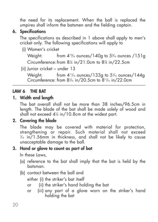 the need for its replacement. When the ball is replaced the
   umpires shall inform the batsmen and the fielding captain.
6. Specifications
   The specifications as described in 1 above shall apply to men's
   cricket only. The following specifications will apply to
     (i) Women's cricket
         Weight:          from 415⁄16 ounces/140g to 55⁄16 ounces /151g
         Circumference: from 81⁄4 in/21.0cm to 87⁄8 in/22.5cm
    (ii) Junior cricket – under 13
         Weight:          from 411⁄16 ounces/133g to 51⁄16 ounces/144g
         Circumference: from 81⁄16 in/20.5cm to 811⁄16 in/22.0cm

LAW 6 THE BAT
1. Width and length
   The bat overall shall not be more than 38 inches/96.5cm in
   length. The blade of the bat shall be made solely of wood and
   shall not exceed 41⁄4 in/10.8cm at the widest part.
2. Covering the blade
   The blade may be covered with material for protection,
   strengthening or repair. Such material shall not exceed
   1
    ⁄16 in/1.56mm in thickness, and shall not be likely to cause
   unacceptable damage to the ball.
3. Hand or glove to count as part of bat
   In these Laws,
   (a) reference to the bat shall imply that the bat is held by the
         batsman.
   (b) contact between the ball and
         either (i) the striker's bat itself
         or    (ii) the striker's hand holding the bat
         or (iii) any part of a glove worn on the striker's hand
                    holding the bat

20
 