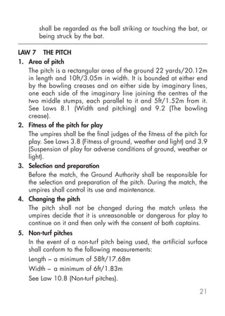 shall be regarded as the ball striking or touching the bat, or
       being struck by the bat.

LAW 7 THE PITCH
1. Area of pitch
   The pitch is a rectangular area of the ground 22 yards/20.12m
   in length and 10ft/3.05m in width. It is bounded at either end
   by the bowling creases and on either side by imaginary lines,
   one each side of the imaginary line joining the centres of the
   two middle stumps, each parallel to it and 5ft/1.52m from it.
   See Laws 8.1 (Width and pitching) and 9.2 (The bowling
   crease).
2. Fitness of the pitch for play
   The umpires shall be the final judges of the fitness of the pitch for
   play. See Laws 3.8 (Fitness of ground, weather and light) and 3.9
   (Suspension of play for adverse conditions of ground, weather or
   light).
3. Selection and preparation
   Before the match, the Ground Authority shall be responsible for
   the selection and preparation of the pitch. During the match, the
   umpires shall control its use and maintenance.
4. Changing the pitch
   The pitch shall not be changed during the match unless the
   umpires decide that it is unreasonable or dangerous for play to
   continue on it and then only with the consent of both captains.
5. Non-turf pitches
   In the event of a non-turf pitch being used, the artificial surface
   shall conform to the following measurements:
   Length – a minimum of 58ft/17.68m
   Width – a minimum of 6ft/1.83m
   See Law 10.8 (Non-turf pitches).

                                                                     21
 