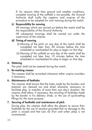 If, for reasons other than ground and weather conditions,
           complete mowing of the outfield is not possible, the Ground
           Authority shall notify the captains and umpires of the
           procedure to be adopted for such mowing during the match.
     (c) Responsibility for mowing
           All mowings which are carried out before the match shall be
           the responsibility of the Ground Authority.
           All subsequent mowings shall be carried out under the
           supervision of the umpires.
     (d) Timing of mowing
             (i) Mowing of the pitch on any day of the match shall be
                 completed not later than 30 minutes before the time
                 scheduled or rescheduled for play to begin on that day.
            (ii) Mowing of the outfield on any day of the match shall be
                 completed not later than 15 minutes before the time
                 scheduled or rescheduled for play to begin on that day.
4.   Watering
     The pitch shall not be watered during the match.
5.   Re-marking creases
     The creases shall be re-marked whenever either umpire considers
     it necessary.
6.   Maintenance of footholes
     The umpires shall ensure that the holes made by the bowlers and
     batsmen are cleaned out and dried whenever necessary to
     facilitate play. In matches of more than one day's duration, the
     umpires shall allow, if necessary, the re-turfing of footholes made
     by the bowler in his delivery stride, or the use of quick-setting
     fillings for the same purpose.
7.   Securing of footholds and maintenance of pitch
     During play, the umpires shall allow the players to secure their
     footholds by the use of sawdust provided that no damage to the
     pitch is caused and that Law 42 (Fair and unfair play) is not
     contravened.

26
 