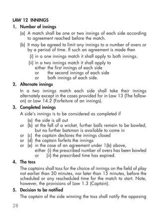 LAW 12 INNINGS
1. Number of innings
   (a) A match shall be one or two innings of each side according
       to agreement reached before the match.
   (b) It may be agreed to limit any innings to a number of overs or
       by a period of time. If such an agreement is made then
         (i) in a one innings match it shall apply to both innings.
        (ii) in a two innings match it shall apply to
             either the first innings of each side
             or     the second innings of each side
             or     both innings of each side.
2. Alternate innings
   In a two innings match each side shall take their innings
   alternately except in the cases provided for in Law 13 (The follow-
   on) or Law 14.2 (Forfeiture of an innings).
3. Completed innings
   A side's innings is to be considered as completed if
       (a) the side is all out
   or (b) at the fall of a wicket, further balls remain to be bowled,
             but no further batsman is available to come in
   or (c) the captain declares the innings closed
   or (d) the captain forfeits the innings
   or (e) in the case of an agreement under 1(b) above,
             either (i) the prescribed number of overs has been bowled
             or    (ii) the prescribed time has expired.
4. The toss
   The captains shall toss for the choice of innings on the field of play
   not earlier than 30 minutes, nor later than 15 minutes, before the
   scheduled or any rescheduled time for the match to start. Note,
   however, the provisions of Law 1.3 (Captain).
5. Decision to be notified
   The captain of the side winning the toss shall notify the opposing

28
 