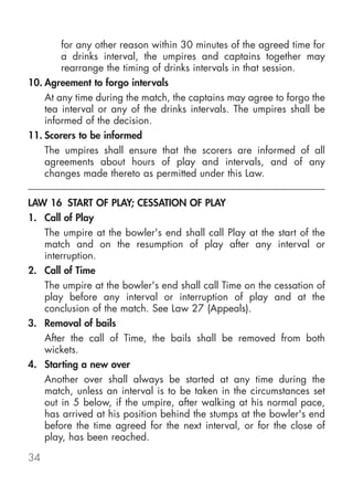 for any other reason within 30 minutes of the agreed time for
        a drinks interval, the umpires and captains together may
        rearrange the timing of drinks intervals in that session.
10. Agreement to forgo intervals
    At any time during the match, the captains may agree to forgo the
    tea interval or any of the drinks intervals. The umpires shall be
    informed of the decision.
11. Scorers to be informed
    The umpires shall ensure that the scorers are informed of all
    agreements about hours of play and intervals, and of any
    changes made thereto as permitted under this Law.

LAW 16 START OF PLAY; CESSATION OF PLAY
1. Call of Play
   The umpire at the bowler's end shall call Play at the start of the
   match and on the resumption of play after any interval or
   interruption.
2. Call of Time
   The umpire at the bowler's end shall call Time on the cessation of
   play before any interval or interruption of play and at the
   conclusion of the match. See Law 27 (Appeals).
3. Removal of bails
   After the call of Time, the bails shall be removed from both
   wickets.
4. Starting a new over
   Another over shall always be started at any time during the
   match, unless an interval is to be taken in the circumstances set
   out in 5 below, if the umpire, after walking at his normal pace,
   has arrived at his position behind the stumps at the bowler's end
   before the time agreed for the next interval, or for the close of
   play, has been reached.

34
 