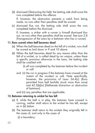 (b) dismissed Obstructing the field, the batting side shall score the
        runs completed before the offence.
        If, however, the obstruction prevents a catch from being
        made, no runs other than penalties shall be scored.
    (c) dismissed Run out, the batting side shall score the runs
        completed before the dismissal.
        If, however, a striker with a runner is himself dismissed Run
        out, no runs other than penalties shall be scored. See Law 2.8
        (Transgression of the Laws by a batsman who has a runner).
11. Runs scored when ball becomes dead
    (a) When the ball becomes dead on the fall of a wicket, runs shall
        be scored as laid down in 9 and 10 above.
    (b) When the ball becomes dead for any reason other than the
        fall of a wicket, or is called dead by an umpire, unless there
        is specific provision otherwise in the Laws, the batting side
        shall be credited with
                (i) all runs completed by the batsmen before the incident
                    or call
        and (ii) the run in progress if the batsmen have crossed at the
                    instant of the incident or call. Note specifically,
                    however, the provisions of Laws 34.4(c) (Runs
                    permitted from ball lawfully struck more than once)
                    and 42.5(b)(iv) (Deliberate distraction or obstruction
                    of batsman).
        and (iii) any penalties that are applicable.
12. Batsman returning to wicket he has left
    (a) If, while the ball is in play, the batsmen have crossed in
        running, neither shall return to the wicket he has left, except
        as in (b) below.
    (b) The batsmen shall return to the wickets they originally left in
        the cases of, and only in the cases of
          (i) a boundary;

42
 