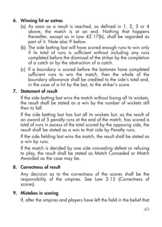 6. Winning hit or extras
   (a) As soon as a result is reached, as defined in 1, 2, 3 or 4
        above, the match is at an end. Nothing that happens
        thereafter, except as in Law 42.17(b), shall be regarded as
        part of it. Note also 9 below.
   (b) The side batting last will have scored enough runs to win only
        if its total of runs is sufficient without including any runs
        completed before the dismissal of the striker by the completion
        of a catch or by the obstruction of a catch.
   (c) If a boundary is scored before the batsmen have completed
        sufficient runs to win the match, then the whole of the
        boundary allowance shall be credited to the side's total and,
        in the case of a hit by the bat, to the striker's score.
7. Statement of result
   If the side batting last wins the match without losing all its wickets,
   the result shall be stated as a win by the number of wickets still
   then to fall.
   If the side batting last has lost all its wickets but, as the result of
   an award of 5 penalty runs at the end of the match, has scored a
   total of runs in excess of the total scored by the opposing side, the
   result shall be stated as a win to that side by Penalty runs.
   If the side fielding last wins the match, the result shall be stated as
   a win by runs.
   If the match is decided by one side conceding defeat or refusing
   to play, the result shall be stated as Match Conceded or Match
   Awarded as the case may be.
8. Correctness of result
    Any decision as to the correctness of the scores shall be the
    responsibility of the umpires. See Law 3.15 (Correctness of
    scores).
9. Mistakes in scoring
    If, after the umpires and players have left the field in the belief that

                                                                        49
 