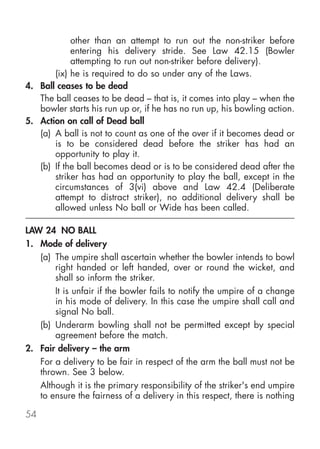 other than an attempt to run out the non-striker before
            entering his delivery stride. See Law 42.15 (Bowler
            attempting to run out non-striker before delivery).
       (ix) he is required to do so under any of the Laws.
4. Ball ceases to be dead
   The ball ceases to be dead – that is, it comes into play – when the
   bowler starts his run up or, if he has no run up, his bowling action.
5. Action on call of Dead ball
   (a) A ball is not to count as one of the over if it becomes dead or
       is to be considered dead before the striker has had an
       opportunity to play it.
   (b) If the ball becomes dead or is to be considered dead after the
       striker has had an opportunity to play the ball, except in the
       circumstances of 3(vi) above and Law 42.4 (Deliberate
       attempt to distract striker), no additional delivery shall be
       allowed unless No ball or Wide has been called.

LAW 24 NO BALL
1. Mode of delivery
   (a) The umpire shall ascertain whether the bowler intends to bowl
       right handed or left handed, over or round the wicket, and
       shall so inform the striker.
       It is unfair if the bowler fails to notify the umpire of a change
       in his mode of delivery. In this case the umpire shall call and
       signal No ball.
   (b) Underarm bowling shall not be permitted except by special
       agreement before the match.
2. Fair delivery – the arm
   For a delivery to be fair in respect of the arm the ball must not be
   thrown. See 3 below.
   Although it is the primary responsibility of the striker's end umpire
   to ensure the fairness of a delivery in this respect, there is nothing

54
 