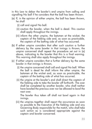 in this Law to debar the bowler's end umpire from calling and
signalling No ball if he considers that the ball has been thrown.
(a) If, in the opinion of either umpire, the ball has been thrown,
    he shall
      (i) call and signal No ball.
     (ii) caution the bowler, when the ball is dead. This caution
          shall apply throughout the innings.
    (iii) inform the other umpire, the batsmen at the wicket, the
          captain of the fielding side and, as soon as practicable,
          the captain of the batting side of what has occurred.
(b) If either umpire considers that after such caution a further
    delivery by the same bowler in that innings is thrown, the
    umpire concerned shall repeat the procedure set out in (a)
    above, indicating to the bowler that this is a final warning.
    This warning shall also apply throughout the innings.
(c) If either umpire considers that a further delivery by the same
    bowler in that innings is thrown,
      (i) the umpire concerned shall call and signal No ball. When
          the ball is dead he shall inform the other umpire, the
          batsmen at the wicket and, as soon as practicable, the
          captain of the batting side of what has occurred.
     (ii) the umpire at the bowler's end shall direct the captain of
          the fielding side to take the bowler off forthwith. The over
          shall be completed by another bowler, who shall neither
          have bowled the previous over nor be allowed to bowl the
          next over.
          The bowler thus taken off shall not bowl again in that
          innings.
    (iii) the umpires together shall report the occurrence as soon
          as possible to the Executive of the fielding side and any
          Governing Body responsible for the match, who shall take
          such action as is considered appropriate against the
          captain and bowler concerned.

                                                                  55
 