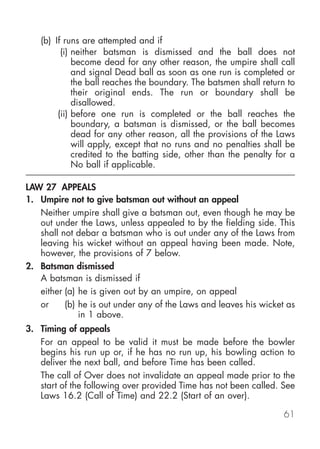 (b) If runs are attempted and if
         (i) neither batsman is dismissed and the ball does not
             become dead for any other reason, the umpire shall call
             and signal Dead ball as soon as one run is completed or
             the ball reaches the boundary. The batsmen shall return to
             their original ends. The run or boundary shall be
             disallowed.
        (ii) before one run is completed or the ball reaches the
             boundary, a batsman is dismissed, or the ball becomes
             dead for any other reason, all the provisions of the Laws
             will apply, except that no runs and no penalties shall be
             credited to the batting side, other than the penalty for a
             No ball if applicable.

LAW 27 APPEALS
1. Umpire not to give batsman out without an appeal
   Neither umpire shall give a batsman out, even though he may be
   out under the Laws, unless appealed to by the fielding side. This
   shall not debar a batsman who is out under any of the Laws from
   leaving his wicket without an appeal having been made. Note,
   however, the provisions of 7 below.
2. Batsman dismissed
   A batsman is dismissed if
   either (a) he is given out by an umpire, on appeal
   or     (b) he is out under any of the Laws and leaves his wicket as
              in 1 above.
3. Timing of appeals
   For an appeal to be valid it must be made before the bowler
   begins his run up or, if he has no run up, his bowling action to
   deliver the next ball, and before Time has been called.
   The call of Over does not invalidate an appeal made prior to the
   start of the following over provided Time has not been called. See
   Laws 16.2 (Call of Time) and 22.2 (Start of an over).

                                                                    61
 