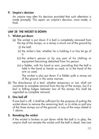 9. Umpire's decision
   An umpire may alter his decision provided that such alteration is
   made promptly. This apart, an umpire's decision, once made, is
   final.


LAW 28 THE WICKET IS DOWN
1. Wicket put down
    (a) The wicket is put down if a bail is completely removed from
        the top of the stumps, or a stump is struck out of the ground by
          (i) the ball.
         (ii) the striker's bat, whether he is holding it or has let go of
              it.
        (iii) the striker's person or by any part of his clothing or
              equipment becoming detached from his person.
        (iv) a fielder, with his hand or arm, providing that the ball is
              held in the hand or hands so used, or in the hand of the
              arm so used.
              The wicket is also put down if a fielder pulls a stump out
              of the ground in the same manner.
(b) The disturbance of a bail, whether temporary or not, shall not
    constitute its complete removal from the top of the stumps, but if a
    bail in falling lodges between two of the stumps this shall be
    regarded as complete removal.
2. One bail off
   If one bail is off, it shall be sufficient for the purpose of putting the
   wicket down to remove the remaining bail, or to strike or pull any
   of the three stumps out of the ground, in any of the ways stated in
   1 above.
3. Remaking the wicket
   If the wicket is broken or put down while the ball is in play, the
   umpire shall not remake the wicket until the ball is dead. See Law

                                                                        63
 