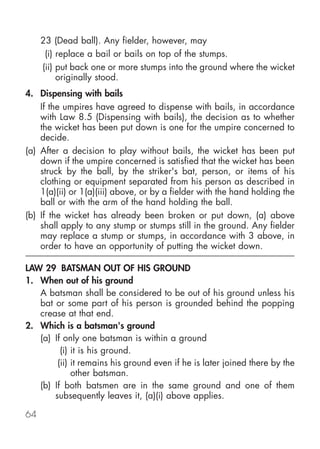 23 (Dead ball). Any fielder, however, may
      (i) replace a bail or bails on top of the stumps.
     (ii) put back one or more stumps into the ground where the wicket
          originally stood.
4. Dispensing with bails
    If the umpires have agreed to dispense with bails, in accordance
    with Law 8.5 (Dispensing with bails), the decision as to whether
    the wicket has been put down is one for the umpire concerned to
    decide.
(a) After a decision to play without bails, the wicket has been put
    down if the umpire concerned is satisfied that the wicket has been
    struck by the ball, by the striker's bat, person, or items of his
    clothing or equipment separated from his person as described in
    1(a)(ii) or 1(a)(iii) above, or by a fielder with the hand holding the
    ball or with the arm of the hand holding the ball.
(b) If the wicket has already been broken or put down, (a) above
    shall apply to any stump or stumps still in the ground. Any fielder
    may replace a stump or stumps, in accordance with 3 above, in
    order to have an opportunity of putting the wicket down.

LAW 29 BATSMAN OUT OF HIS GROUND
1. When out of his ground
   A batsman shall be considered to be out of his ground unless his
   bat or some part of his person is grounded behind the popping
   crease at that end.
2. Which is a batsman's ground
   (a) If only one batsman is within a ground
         (i) it is his ground.
        (ii) it remains his ground even if he is later joined there by the
             other batsman.
   (b) If both batsmen are in the same ground and one of them
       subsequently leaves it, (a)(i) above applies.

64
 