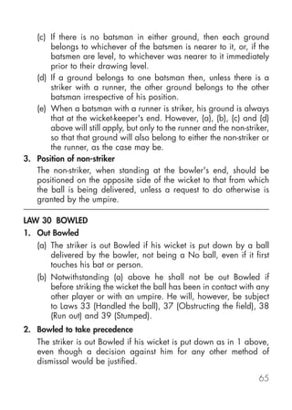 (c) If there is no batsman in either ground, then each ground
       belongs to whichever of the batsmen is nearer to it, or, if the
       batsmen are level, to whichever was nearer to it immediately
       prior to their drawing level.
   (d) If a ground belongs to one batsman then, unless there is a
       striker with a runner, the other ground belongs to the other
       batsman irrespective of his position.
   (e) When a batsman with a runner is striker, his ground is always
       that at the wicket-keeper's end. However, (a), (b), (c) and (d)
       above will still apply, but only to the runner and the non-striker,
       so that that ground will also belong to either the non-striker or
       the runner, as the case may be.
3. Position of non-striker
   The non-striker, when standing at the bowler's end, should be
   positioned on the opposite side of the wicket to that from which
   the ball is being delivered, unless a request to do otherwise is
   granted by the umpire.

LAW 30 BOWLED
1. Out Bowled
    (a) The striker is out Bowled if his wicket is put down by a ball
        delivered by the bowler, not being a No ball, even if it first
        touches his bat or person.
    (b) Notwithstanding (a) above he shall not be out Bowled if
        before striking the wicket the ball has been in contact with any
        other player or with an umpire. He will, however, be subject
        to Laws 33 (Handled the ball), 37 (Obstructing the field), 38
        (Run out) and 39 (Stumped).
2. Bowled to take precedence
    The striker is out Bowled if his wicket is put down as in 1 above,
    even though a decision against him for any other method of
    dismissal would be justified.

                                                                      65
 