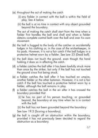 (a) throughout the act of making the catch
     (i) any fielder in contact with the ball is within the field of
         play. See 4 below.
    (ii) the ball is at no time in contact with any object grounded
         beyond the boundary.
    The act of making the catch shall start from the time when a
    fielder first handles the ball and shall end when a fielder
    obtains complete control both over the ball and over his own
    movement.
(b) the ball is hugged to the body of the catcher or accidentally
    lodges in his clothing or, in the case of the wicket-keeper, in
    his pads. However, it is not a fair catch if the ball lodges in a
    protective helmet worn by a fielder. See Law 23 (Dead ball).
(c) the ball does not touch the ground, even though the hand
    holding it does so in effecting the catch.
(d) a fielder catches the ball after it has been lawfully struck more
    than once by the striker, but only if the ball has not touched
    the ground since first being struck.
(e) a fielder catches the ball after it has touched an umpire,
    another fielder or the other batsman. However, it is not a fair
    catch if the ball has touched a protective helmet worn by a
    fielder, although the ball remains in play.
(f) a fielder catches the ball in the air after it has crossed the
    boundary provided that
      (i) he has no part of his person touching, or grounded
          beyond, the boundary at any time when he is in contact
          with the ball.
     (ii) the ball has not been grounded beyond the boundary.
    See Law 19.3 (Scoring a boundary).
(g) the ball is caught off an obstruction within the boundary,
    provided it has not previously been decided to regard the
    obstruction as a boundary.

                                                                 67
 