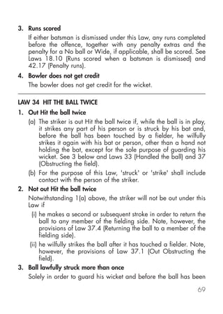 3. Runs scored
   If either batsman is dismissed under this Law, any runs completed
   before the offence, together with any penalty extras and the
   penalty for a No ball or Wide, if applicable, shall be scored. See
   Laws 18.10 (Runs scored when a batsman is dismissed) and
   42.17 (Penalty runs).
4. Bowler does not get credit
   The bowler does not get credit for the wicket.

LAW 34 HIT THE BALL TWICE
1. Out Hit the ball twice
   (a) The striker is out Hit the ball twice if, while the ball is in play,
         it strikes any part of his person or is struck by his bat and,
         before the ball has been touched by a fielder, he wilfully
         strikes it again with his bat or person, other than a hand not
         holding the bat, except for the sole purpose of guarding his
         wicket. See 3 below and Laws 33 (Handled the ball) and 37
         (Obstructing the field).
   (b) For the purpose of this Law, 'struck' or 'strike' shall include
         contact with the person of the striker.
2. Not out Hit the ball twice
   Notwithstanding 1(a) above, the striker will not be out under this
   Law if
     (i) he makes a second or subsequent stroke in order to return the
         ball to any member of the fielding side. Note, however, the
         provisions of Law 37.4 (Returning the ball to a member of the
         fielding side).
    (ii) he wilfully strikes the ball after it has touched a fielder. Note,
         however, the provisions of Law 37.1 (Out Obstructing the
         field).
3. Ball lawfully struck more than once
   Solely in order to guard his wicket and before the ball has been

                                                                       69
 