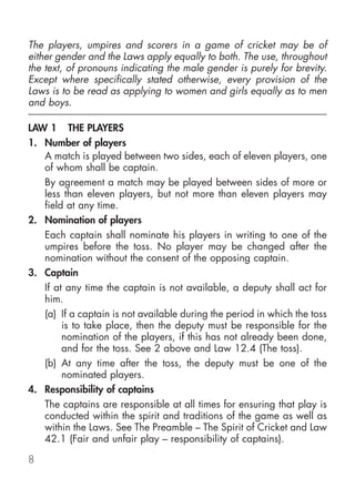 The players, umpires and scorers in a game of cricket may be of
either gender and the Laws apply equally to both. The use, throughout
the text, of pronouns indicating the male gender is purely for brevity.
Except where specifically stated otherwise, every provision of the
Laws is to be read as applying to women and girls equally as to men
and boys.

LAW 1 THE PLAYERS
1. Number of players
   A match is played between two sides, each of eleven players, one
   of whom shall be captain.
   By agreement a match may be played between sides of more or
   less than eleven players, but not more than eleven players may
   field at any time.
2. Nomination of players
   Each captain shall nominate his players in writing to one of the
   umpires before the toss. No player may be changed after the
   nomination without the consent of the opposing captain.
3. Captain
   If at any time the captain is not available, a deputy shall act for
   him.
   (a) If a captain is not available during the period in which the toss
        is to take place, then the deputy must be responsible for the
        nomination of the players, if this has not already been done,
        and for the toss. See 2 above and Law 12.4 (The toss).
   (b) At any time after the toss, the deputy must be one of the
        nominated players.
4. Responsibility of captains
   The captains are responsible at all times for ensuring that play is
   conducted within the spirit and traditions of the game as well as
   within the Laws. See The Preamble – The Spirit of Cricket and Law
   42.1 (Fair and unfair play – responsibility of captains).

8
 