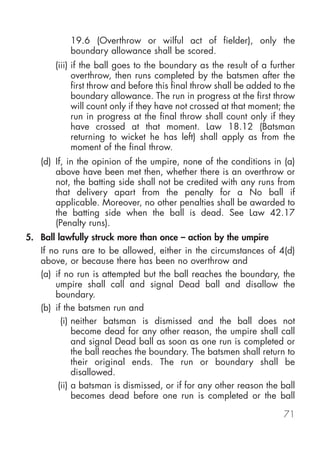 19.6 (Overthrow or wilful act of fielder), only the
           boundary allowance shall be scored.
       (iii) if the ball goes to the boundary as the result of a further
             overthrow, then runs completed by the batsmen after the
             first throw and before this final throw shall be added to the
             boundary allowance. The run in progress at the first throw
             will count only if they have not crossed at that moment; the
             run in progress at the final throw shall count only if they
             have crossed at that moment. Law 18.12 (Batsman
             returning to wicket he has left) shall apply as from the
             moment of the final throw.
   (d) If, in the opinion of the umpire, none of the conditions in (a)
       above have been met then, whether there is an overthrow or
       not, the batting side shall not be credited with any runs from
       that delivery apart from the penalty for a No ball if
       applicable. Moreover, no other penalties shall be awarded to
       the batting side when the ball is dead. See Law 42.17
       (Penalty runs).
5. Ball lawfully struck more than once – action by the umpire
   If no runs are to be allowed, either in the circumstances of 4(d)
   above, or because there has been no overthrow and
   (a) if no run is attempted but the ball reaches the boundary, the
       umpire shall call and signal Dead ball and disallow the
       boundary.
   (b) if the batsmen run and
         (i) neither batsman is dismissed and the ball does not
             become dead for any other reason, the umpire shall call
             and signal Dead ball as soon as one run is completed or
             the ball reaches the boundary. The batsmen shall return to
             their original ends. The run or boundary shall be
             disallowed.
        (ii) a batsman is dismissed, or if for any other reason the ball
             becomes dead before one run is completed or the ball

                                                                      71
 