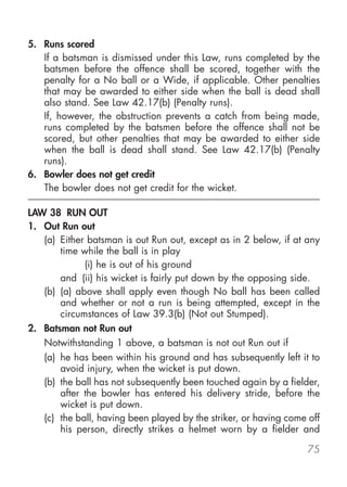 5. Runs scored
   If a batsman is dismissed under this Law, runs completed by the
   batsmen before the offence shall be scored, together with the
   penalty for a No ball or a Wide, if applicable. Other penalties
   that may be awarded to either side when the ball is dead shall
   also stand. See Law 42.17(b) (Penalty runs).
   If, however, the obstruction prevents a catch from being made,
   runs completed by the batsmen before the offence shall not be
   scored, but other penalties that may be awarded to either side
   when the ball is dead shall stand. See Law 42.17(b) (Penalty
   runs).
6. Bowler does not get credit
   The bowler does not get credit for the wicket.

LAW 38 RUN OUT
1. Out Run out
   (a) Either batsman is out Run out, except as in 2 below, if at any
       time while the ball is in play
             (i) he is out of his ground
       and (ii) his wicket is fairly put down by the opposing side.
   (b) (a) above shall apply even though No ball has been called
       and whether or not a run is being attempted, except in the
       circumstances of Law 39.3(b) (Not out Stumped).
2. Batsman not Run out
   Notwithstanding 1 above, a batsman is not out Run out if
   (a) he has been within his ground and has subsequently left it to
       avoid injury, when the wicket is put down.
   (b) the ball has not subsequently been touched again by a fielder,
       after the bowler has entered his delivery stride, before the
       wicket is put down.
   (c) the ball, having been played by the striker, or having come off
       his person, directly strikes a helmet worn by a fielder and

                                                                   75
 