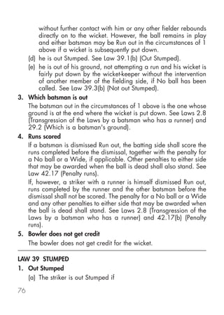 without further contact with him or any other fielder rebounds
        directly on to the wicket. However, the ball remains in play
        and either batsman may be Run out in the circumstances of 1
        above if a wicket is subsequently put down.
   (d) he is out Stumped. See Law 39.1(b) (Out Stumped).
   (e) he is out of his ground, not attempting a run and his wicket is
        fairly put down by the wicket-keeper without the intervention
        of another member of the fielding side, if No ball has been
        called. See Law 39.3(b) (Not out Stumped).
3. Which batsman is out
   The batsman out in the circumstances of 1 above is the one whose
   ground is at the end where the wicket is put down. See Laws 2.8
   (Transgression of the Laws by a batsman who has a runner) and
   29.2 (Which is a batsman's ground).
4. Runs scored
   If a batsman is dismissed Run out, the batting side shall score the
   runs completed before the dismissal, together with the penalty for
   a No ball or a Wide, if applicable. Other penalties to either side
   that may be awarded when the ball is dead shall also stand. See
   Law 42.17 (Penalty runs).
   If, however, a striker with a runner is himself dismissed Run out,
   runs completed by the runner and the other batsman before the
   dismissal shall not be scored. The penalty for a No ball or a Wide
   and any other penalties to either side that may be awarded when
   the ball is dead shall stand. See Laws 2.8 (Transgression of the
   Laws by a batsman who has a runner) and 42.17(b) (Penalty
   runs).
5. Bowler does not get credit
   The bowler does not get credit for the wicket.

LAW 39 STUMPED
1. Out Stumped
   (a) The striker is out Stumped if

76
 