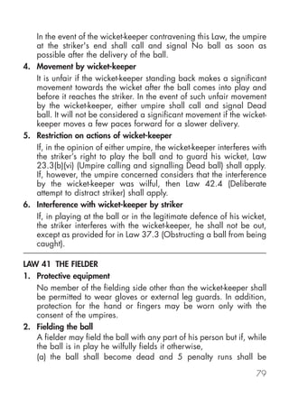 In the event of the wicket-keeper contravening this Law, the umpire
   at the striker's end shall call and signal No ball as soon as
   possible after the delivery of the ball.
4. Movement by wicket-keeper
   It is unfair if the wicket-keeper standing back makes a significant
   movement towards the wicket after the ball comes into play and
   before it reaches the striker. In the event of such unfair movement
   by the wicket-keeper, either umpire shall call and signal Dead
   ball. It will not be considered a significant movement if the wicket-
   keeper moves a few paces forward for a slower delivery.
5. Restriction on actions of wicket-keeper
   If, in the opinion of either umpire, the wicket-keeper interferes with
   the striker’s right to play the ball and to guard his wicket, Law
   23.3(b)(vi) (Umpire calling and signalling Dead ball) shall apply.
   If, however, the umpire concerned considers that the interference
   by the wicket-keeper was wilful, then Law 42.4 (Deliberate
   attempt to distract striker) shall apply.
6. Interference with wicket-keeper by striker
   If, in playing at the ball or in the legitimate defence of his wicket,
   the striker interferes with the wicket-keeper, he shall not be out,
   except as provided for in Law 37.3 (Obstructing a ball from being
   caught).

LAW 41 THE FIELDER
1. Protective equipment
   No member of the fielding side other than the wicket-keeper shall
   be permitted to wear gloves or external leg guards. In addition,
   protection for the hand or fingers may be worn only with the
   consent of the umpires.
2. Fielding the ball
   A fielder may field the ball with any part of his person but if, while
   the ball is in play he wilfully fields it otherwise,
   (a) the ball shall become dead and 5 penalty runs shall be

                                                                     79
 