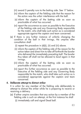 (iii) award 5 penalty runs to the batting side. See 17 below.
        (iv) inform the captain of the fielding side that the reason for
              the action was the unfair interference with the ball.
         (v) inform the captain of the batting side as soon as
              practicable of what has occurred.
        (vi) report the occurrence as soon as possible to the Executive
              of the fielding side and any Governing Body responsible
              for the match, who shall take such action as is considered
              appropriate against the captain and team concerned.
   (e) If there is any further instance of unfairly changing the
        condition of the ball in that innings, the umpires after
        consultation shall
          (i) repeat the procedure in (d)(i), (ii) and (iii) above.
         (ii) inform the captain of the fielding side of the reason for the
              action taken and direct him to take off forthwith the bowler
              who delivered the immediately preceding ball. The bowler
              thus taken off shall not be allowed to bowl again in that
              innings.
        (iii) inform the captain of the batting side as soon as
              practicable of what has occurred.
        (iv) report this further occurrence as soon as possible to the
              Executive of the fielding side and any Governing Body
              responsible for the match, who shall take such action as is
              considered appropriate against the captain and team
              concerned.
4. Deliberate attempt to distract striker
   It is unfair for any member of the fielding side deliberately to
   attempt to distract the striker while he is preparing to receive or
   receiving a delivery.
   (a) If either umpire considers that any action by a member of the
        fielding side is such an attempt, at the first instance he shall
          (i) immediately call and signal Dead ball.

                                                                       83
 