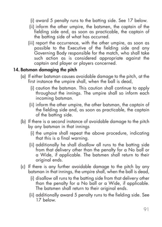 (i) award 5 penalty runs to the batting side. See 17 below.
         (ii) inform the other umpire, the batsmen, the captain of the
             fielding side and, as soon as practicable, the captain of
             the batting side of what has occurred.
        (iii) report the occurrence, with the other umpire, as soon as
             possible to the Executive of the fielding side and any
             Governing Body responsible for the match, who shall take
             such action as is considered appropriate against the
             captain and player or players concerned.
14. Batsman damaging the pitch
    (a) If either batsman causes avoidable damage to the pitch, at the
        first instance the umpire shall, when the ball is dead,
          (i) caution the batsman. This caution shall continue to apply
              throughout the innings. The umpire shall so inform each
              incoming batsman.
         (ii) inform the other umpire, the other batsman, the captain of
              the fielding side and, as soon as practicable, the captain
              of the batting side.
    (b) If there is a second instance of avoidable damage to the pitch
        by any batsman in that innings
          (i) the umpire shall repeat the above procedure, indicating
              that this is a final warning.
         (ii) additionally he shall disallow all runs to the batting side
              from that delivery other than the penalty for a No ball or
              a Wide, if applicable. The batsmen shall return to their
              original ends.
    (c) If there is any further avoidable damage to the pitch by any
        batsman in that innings, the umpire shall, when the ball is dead,
          (i) disallow all runs to the batting side from that delivery other
              than the penalty for a No ball or a Wide, if applicable.
              The batsmen shall return to their original ends.
         (ii) additionally award 5 penalty runs to the fielding side. See
              17 below.

                                                                        91
 