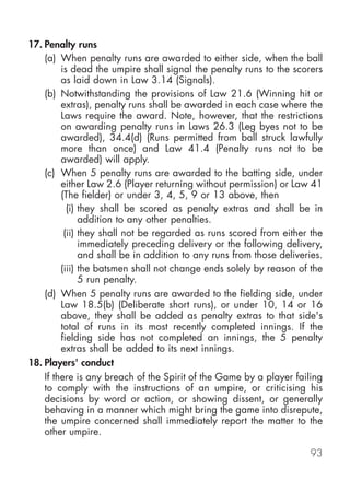 17. Penalty runs
    (a) When penalty runs are awarded to either side, when the ball
         is dead the umpire shall signal the penalty runs to the scorers
         as laid down in Law 3.14 (Signals).
    (b) Notwithstanding the provisions of Law 21.6 (Winning hit or
         extras), penalty runs shall be awarded in each case where the
         Laws require the award. Note, however, that the restrictions
         on awarding penalty runs in Laws 26.3 (Leg byes not to be
         awarded), 34.4(d) (Runs permitted from ball struck lawfully
         more than once) and Law 41.4 (Penalty runs not to be
         awarded) will apply.
    (c) When 5 penalty runs are awarded to the batting side, under
         either Law 2.6 (Player returning without permission) or Law 41
         (The fielder) or under 3, 4, 5, 9 or 13 above, then
           (i) they shall be scored as penalty extras and shall be in
               addition to any other penalties.
          (ii) they shall not be regarded as runs scored from either the
               immediately preceding delivery or the following delivery,
               and shall be in addition to any runs from those deliveries.
         (iii) the batsmen shall not change ends solely by reason of the
               5 run penalty.
    (d) When 5 penalty runs are awarded to the fielding side, under
         Law 18.5(b) (Deliberate short runs), or under 10, 14 or 16
         above, they shall be added as penalty extras to that side's
         total of runs in its most recently completed innings. If the
         fielding side has not completed an innings, the 5 penalty
         extras shall be added to its next innings.
18. Players' conduct
    If there is any breach of the Spirit of the Game by a player failing
    to comply with the instructions of an umpire, or criticising his
    decisions by word or action, or showing dissent, or generally
    behaving in a manner which might bring the game into disrepute,
    the umpire concerned shall immediately report the matter to the
    other umpire.

                                                                      93
 