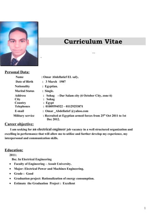 Curriculum Vitae
Personal Data:
Name : Omar Abdellatief EL safy.
Date of Birth : 3 March 1987
Nationality : Egyptian.
Marital Status : Single.
Address : Sohag - Dar Salam city (6 October City, zone 6)
City : Sohag
Country : Egypt
Telephones : 01009594522 – 01129253871
E-mail : Omar _Abdellatief @yahoo.com
Military service : Recruited at Egyptian armed forces from 25th
Oct 2011 to 1st
Dec 2012.
Career objective:
I am seeking for an electrical engineer job vacancy in a well structured organization and
excelling in performance that will allow me to utilize and further develop my experience, my
interpersonal and communication skills.
Education:
2011:
Bsc. In Electrical Engineering
• Faculty of Engineering – Assuit University.
• Major: Electrical Power and Machines Engineering.
• Grade : Good
• Graduation project: Rationalization of energy consumption.
• Estimate the Graduation Project : Excellent
1
 
