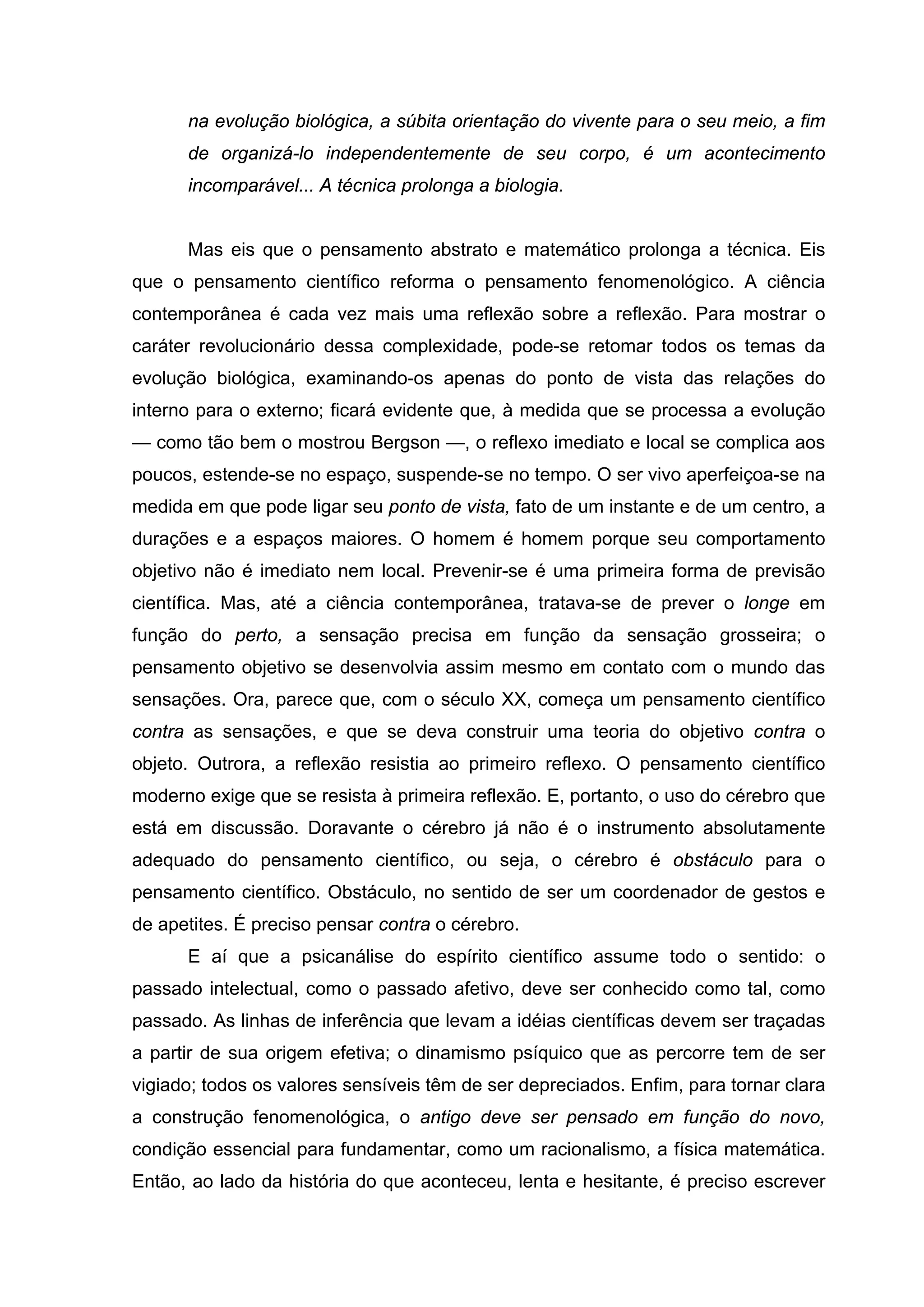 na evolução biológica, a súbita orientação do vivente para o seu meio, a fim
      de organizá-lo independentemente de seu corpo, é um acontecimento
      incomparável... A técnica prolonga a biologia.


      Mas eis que o pensamento abstrato e matemático prolonga a técnica. Eis
que o pensamento científico reforma o pensamento fenomenológico. A ciência
contemporânea é cada vez mais uma reflexão sobre a reflexão. Para mostrar o
caráter revolucionário dessa complexidade, pode-se retomar todos os temas da
evolução biológica, examinando-os apenas do ponto de vista das relações do
interno para o externo; ficará evidente que, à medida que se processa a evolução
— como tão bem o mostrou Bergson —, o reflexo imediato e local se complica aos
poucos, estende-se no espaço, suspende-se no tempo. O ser vivo aperfeiçoa-se na
medida em que pode ligar seu ponto de vista, fato de um instante e de um centro, a
durações e a espaços maiores. O homem é homem porque seu comportamento
objetivo não é imediato nem local. Prevenir-se é uma primeira forma de previsão
científica. Mas, até a ciência contemporânea, tratava-se de prever o longe em
função do perto, a sensação precisa em função da sensação grosseira; o
pensamento objetivo se desenvolvia assim mesmo em contato com o mundo das
sensações. Ora, parece que, com o século XX, começa um pensamento científico
contra as sensações, e que se deva construir uma teoria do objetivo contra o
objeto. Outrora, a reflexão resistia ao primeiro reflexo. O pensamento científico
moderno exige que se resista à primeira reflexão. E, portanto, o uso do cérebro que
está em discussão. Doravante o cérebro já não é o instrumento absolutamente
adequado do pensamento científico, ou seja, o cérebro é obstáculo para o
pensamento científico. Obstáculo, no sentido de ser um coordenador de gestos e
de apetites. É preciso pensar contra o cérebro.
      E aí que a psicanálise do espírito científico assume todo o sentido: o
passado intelectual, como o passado afetivo, deve ser conhecido como tal, como
passado. As linhas de inferência que levam a idéias científicas devem ser traçadas
a partir de sua origem efetiva; o dinamismo psíquico que as percorre tem de ser
vigiado; todos os valores sensíveis têm de ser depreciados. Enfim, para tornar clara
a construção fenomenológica, o antigo deve ser pensado em função do novo,
condição essencial para fundamentar, como um racionalismo, a física matemática.
Então, ao lado da história do que aconteceu, lenta e hesitante, é preciso escrever
 
