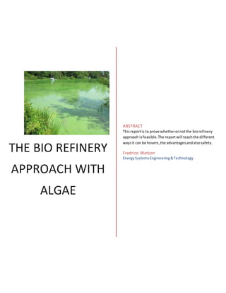 THE BIO REFINERY
APPROACH WITH
ALGAE
ABSTRACT
Thisreportis to prove whetherornotthe biorefinery
approach isfeasible.The reportwill teachthe different
waysit can be hovers,the advantagesandalsosafety.
Fredrico Watson
EnergySystemsEngineering&Technology
 