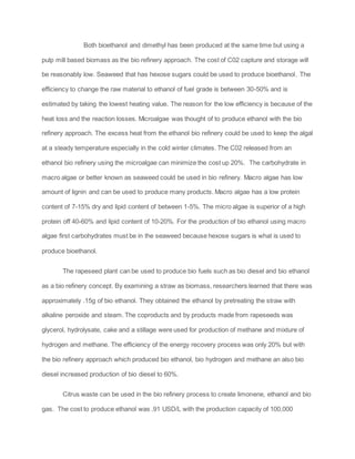 Both bioethanol and dimethyl has been produced at the same time but using a
pulp mill based biomass as the bio refinery approach. The cost of C02 capture and storage will
be reasonably low. Seaweed that has hexose sugars could be used to produce bioethanol. The
efficiency to change the raw material to ethanol of fuel grade is between 30-50% and is
estimated by taking the lowest heating value. The reason for the low efficiency is because of the
heat loss and the reaction losses. Microalgae was thought of to produce ethanol with the bio
refinery approach. The excess heat from the ethanol bio refinery could be used to keep the algal
at a steady temperature especially in the cold winter climates. The C02 released from an
ethanol bio refinery using the microalgae can minimize the cost up 20%. The carbohydrate in
macro algae or better known as seaweed could be used in bio refinery. Macro algae has low
amount of lignin and can be used to produce many products. Macro algae has a low protein
content of 7-15% dry and lipid content of between 1-5%. The micro algae is superior of a high
protein off 40-60% and lipid content of 10-20%. For the production of bio ethanol using macro
algae first carbohydrates must be in the seaweed because hexose sugars is what is used to
produce bioethanol.
The rapeseed plant can be used to produce bio fuels such as bio diesel and bio ethanol
as a bio refinery concept. By examining a straw as biomass, researchers learned that there was
approximately .15g of bio ethanol. They obtained the ethanol by pretreating the straw with
alkaline peroxide and steam. The coproducts and by products made from rapeseeds was
glycerol, hydrolysate, cake and a stillage were used for production of methane and mixture of
hydrogen and methane. The efficiency of the energy recovery process was only 20% but with
the bio refinery approach which produced bio ethanol, bio hydrogen and methane an also bio
diesel increased production of bio diesel to 60%.
Citrus waste can be used in the bio refinery process to create limonene, ethanol and bio
gas. The cost to produce ethanol was .91 USD/L with the production capacity of 100,000
 