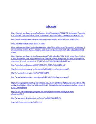 References
https://www.researchgate.net/profile/Poonam_Singh29/publication/267168153_Sustainable_Productio
n_of_Biofuels_from_Microalgae_Using_a_Biorefinary_Approach/links/551008de0cf2ac2905afacfa.pdf
http://www.growingpower.com/index.php?area_id=1001&page_id=1003&article_id=38&LIMIT=
https://en.wikipedia.org/wiki/Carbon_footprint
https://www.researchgate.net/profile/Alexander_Herr2/publication/271447075_Biomass_production_f
or_sustainable_aviation_fuels_A_regional_case_study_in_Queensland/links/54c85e410cf238bb7d0de5
49.pdf
https://www.researchgate.net/profile/Yuan_Hongli/publication/269175357_Lipid_production_combine
d_with_biosorption_and_bioaccumulation_of_cadmium_copper_manganese_and_zinc_by_oleaginous_
microalgae_Chlorella_minutissima_UTEX2341/links/548836760cf289302e2fa077.pdf
http://digital.csic.es/bitstream/10261/109427/1/del%20Rio%20et%20al..pdf
http://www.bashanis.org/wp-content/uploads/2015/11/chlorellaheteromixo.pdf
http://www.hindawi.com/journals/ijce/2010/102179/
http://www.bashanis.org/wp-content/uploads/2015/11/chlorellaheteromixo.pdf
https://www.google.ca/search?q=bio+refinery&espv=2&biw=1440&bih=799&source=lnms&tbm=isch&s
a=X&ved=0ahUKEwivzbCIvcrKAhWFGz4KHaM7D_kQ_AUIBigB#tbm=isch&q=algae+bio+refinery&imgrc=l
tLGAQ_btODq6M%3A
http://duval.floridahealth.gov/programs-and-services/environmental-health/blue-green-
algae/index.html
http://www.sciencedirect.com/science/article/pii/S096195341200517X
http://cdn.intechopen.com/pdfs/17481.pdf
 