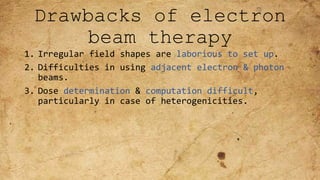Drawbacks of electron
beam therapy
1. Irregular field shapes are laborious to set up.
2. Difficulties in using adjacent electron & photon
beams.
3. Dose determination & computation difficult,
particularly in case of heterogenicities.
 