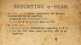 REPORTING e-BEAM
• In LEVEL 1- 3 values constitute the minimum
information to be reported.
1) Dose @ ICRU Reference Point.
2) Maximum & 3) minimum dose to PTV.
• In LEVEL 2&3-
1) More accurate information regarding 2) & 3).
2) DVH for PTV, Some cases CTV,GTV, PRV to be
reported.
 