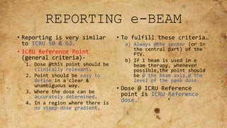 REPORTING e-BEAM
• Reporting is very similar
to ICRU 50 & 62.
• ICRU Reference Point
(general criteria)-
1. Dose @this point should be
clinically relevant.
2. Point should be easy to
define in a clear &
unambiguous way.
3. Where the dose can be
accurately determined.
4. In a region where there is
no steep dose gradient.
• To fulfill these criteria…
a) Always @the center (or in
the central part) of the
PTV.
b) If 1 beam is used in e
beam therapy, whenever
possible,the point should
be @ the beam axis,@ the
level of the peak dose.
• Dose @ ICRU Reference
point is ICRU Reference
dose.
 