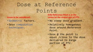 Dose at Reference
Points
Issues to be considered:-
• Geometric factors.
• Dose computation
techniques.
ICRU Reference Point is at the
center/at the central part of PTV-
• No steep dose gradient.
• Relatively homogenous
dose around Reference
Point.
• Dose @ the point is
equal /close to the dose
delivered to large
portion of PTV.
 