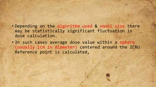 • Depending on the algorithm used & voxel size there
may be statistically significant fluctuation in
dose calculation.
• In such cases average dose value within a sphere
(usually 1cm in diameter) centered around the ICRU
Reference point is calculated,
 