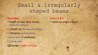 Small & irregularly
shaped beams
Specialities
• Depth of max dose moves
towards surface.
• ↓Depth of therapeutic range.
• ↑Relative surface dose.
• Dose fall-off shallower.
• ↓Dose rate.
Changes ↑with ↓energy
Level 1,2 & 3
• Same as single e beam
 