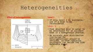 Heterogeneities
Effect of heterogeneities Level 1
• If only level 1 is available,
use of e beam to be
reconsidered.
LEVEL 2
• Peak absorbed dose in water to
be determined for an incident
beam in a homogeneous phantom.
• An accurate dose distribution
(corrected for
heterogeneities) should be
obtained, so that radiation
oncologist can decide the ICRU
Reference Point.
 