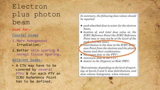 Electron
plus photon
beam
Used for-
Coaxial beams
1.More homogenous
irradiation.
2.Better skin sparing &
normal tissue sparing.
Adjacent beams-
• A CTV may have to be
covered by several
PTVs & for each PTV an
ICRU Reference Point
has to be defined.
 