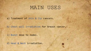 MAIN USES
a) Treatment of skin & lip cancers.
b) Chest wall irradiation for breast cancer.
c) Boost dose to nodes.
d) Head & Neck irradiation.
 