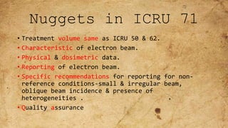 Nuggets in ICRU 71
• Treatment volume same as ICRU 50 & 62.
• Characteristic of electron beam.
• Physical & dosimetric data.
• Reporting of electron beam.
• Specific recommendations for reporting for non-
reference conditions-small & irregular beam,
oblique beam incidence & presence of
heterogeneities .
• Quality assurance
 