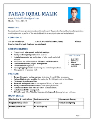 Page 1
FAHAD IQBAL MALIK
E-mail: iqbalmalikfahad@gmail.com
Mobile: +92334-3431570
OBJECTIVE:
I aspire to excel in my profession and contribute towards the growth of a multifunctional organization
resulting increase in profits of the stakeholders both as an organization and an individual.
EXPERIENCE:
Nov 2013 to Present SUPARCO Commercial Div(MIST) Karachi
Production/Project Engineer on contract
RESPONSIBILITIES:
 Production of solar panels and wind turbines.
 Solar panel designing and location analysis.
 Installation,monitoring and testing of solar panels and wind
turbines.
 Installation and maintenance of Inverters and Controllers.
 Instrumentation and project management.
 Documentation of projects.
 Developing programs for monitoring and controlling machines.
 Management of technical staff.
PROJECTS:
 Torque Generator testing machine for testing 5kw and 10kw generators.
 Fatigue Blade testing machine for testing the flexibility of wind turbine blades.
 Pitch control testing machine.
 Solar cell testing machine for testing the efficiency of solar cells.
 Solar panel lamination machine for solar panel production.
 Installation of 5kw and 10kw inverters and controllers.
 Installation of 10kw solar panels.
 250w,5kw and 10kw Wind turbines monitoring analysis using labview software.
MAJOR SKILLS:
Monitoring & controlling Instrumentation Renewable Energy
Project management Sensors Circuit designing
Power generation PCB designing
SOFTWARES:
 LABVIEW
 PROTEUS
 PRO-E
 MICROSOFT
OFFICE
 