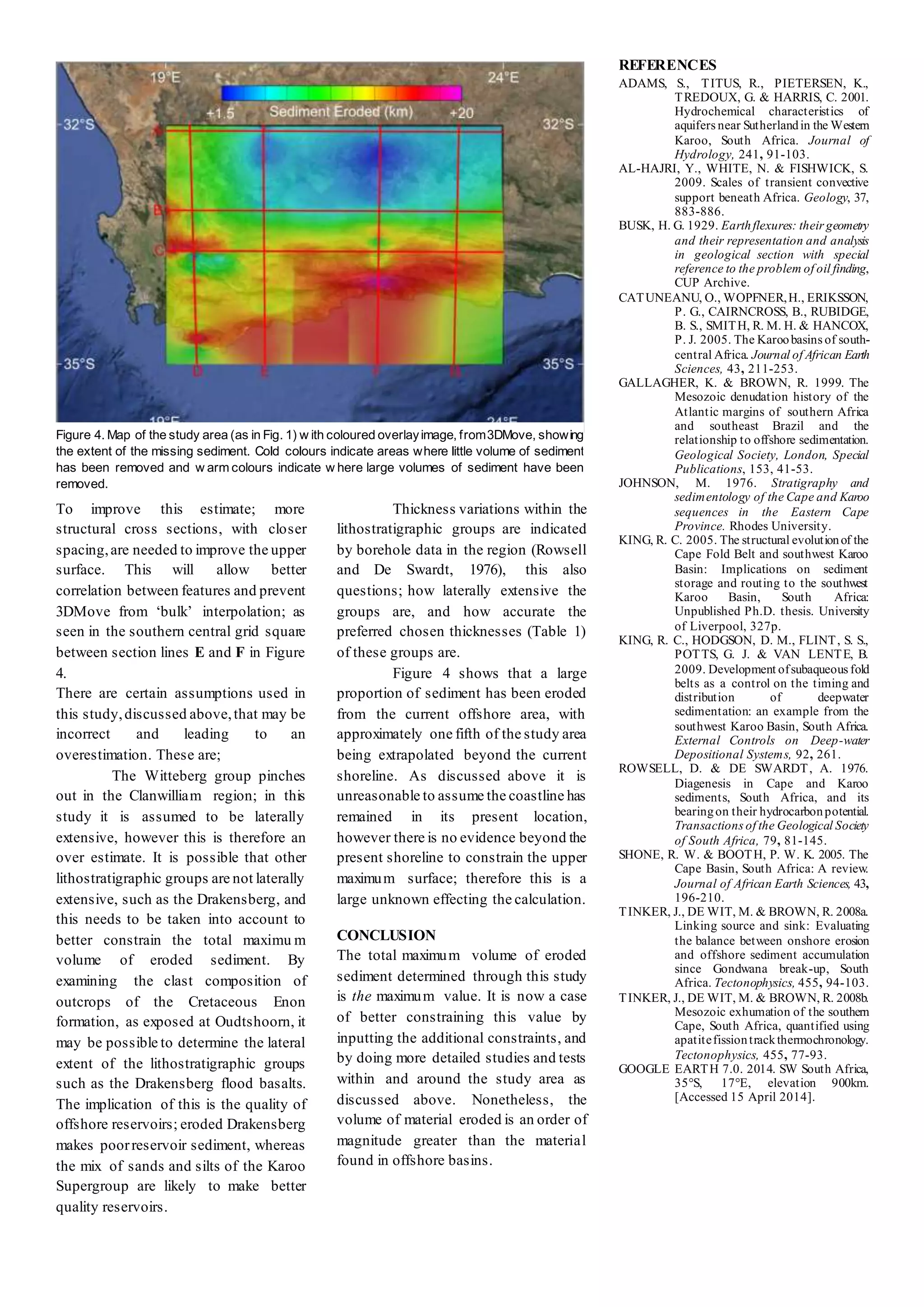 To improve this estimate; more
structural cross sections, with closer
spacing,are needed to improve the upper
surface. This will allow better
correlation between features and prevent
3DMove from ‘bulk’ interpolation; as
seen in the southern central grid square
between section lines E and F in Figure
4.
There are certain assumptions used in
this study,discussed above,that may be
incorrect and leading to an
overestimation. These are;
The Witteberg group pinches
out in the Clanwilliam region; in this
study it is assumed to be laterally
extensive, however this is therefore an
over estimate. It is possible that other
lithostratigraphic groups are not laterally
extensive, such as the Drakensberg, and
this needs to be taken into account to
better constrain the total maximu m
volume of eroded sediment. By
examining the clast composition of
outcrops of the Cretaceous Enon
formation, as exposed at Oudtshoorn, it
may be possible to determine the lateral
extent of the lithostratigraphic groups
such as the Drakensberg flood basalts.
The implication of this is the quality of
offshore reservoirs; eroded Drakensberg
makes poorreservoir sediment, whereas
the mix of sands and silts of the Karoo
Supergroup are likely to make better
quality reservoirs.
Thickness variations within the
lithostratigraphic groups are indicated
by borehole data in the region (Rowsell
and De Swardt, 1976), this also
questions; how laterally extensive the
groups are, and how accurate the
preferred chosen thicknesses (Table 1)
of these groups are.
Figure 4 shows that a large
proportion of sediment has been eroded
from the current offshore area, with
approximately one fifth of the study area
being extrapolated beyond the current
shoreline. As discussed above it is
unreasonable to assume the coastline has
remained in its present location,
however there is no evidence beyond the
present shoreline to constrain the upper
maximum surface; therefore this is a
large unknown effecting the calculation.
CONCLUSION
The total maximum volume of eroded
sediment determined through this study
is the maximum value. It is now a case
of better constraining this value by
inputting the additional constraints, and
by doing more detailed studies and tests
within and around the study area as
discussed above. Nonetheless, the
volume of material eroded is an order of
magnitude greater than the material
found in offshore basins.
REFERENCES
ADAMS, S., TITUS, R., PIETERSEN, K.,
TREDOUX, G. & HARRIS, C. 2001.
Hydrochemical characteristics of
aquifers near Sutherlandin the Western
Karoo, South Africa. Journal of
Hydrology, 241, 91-103.
AL-HAJRI, Y., WHITE, N. & FISHWICK, S.
2009. Scales of transient convective
support beneath Africa. Geology, 37,
883-886.
BUSK, H. G. 1929. Earthflexures: their geometry
and their representation and analysis
in geological section with special
reference to the problem of oil finding,
CUP Archive.
CATUNEANU, O., WOPFNER,H., ERIKSSON,
P. G., CAIRNCROSS, B., RUBIDGE,
B. S., SMITH, R. M. H. & HANCOX,
P. J. 2005. The Karoobasins of south-
central Africa. Journal of African Earth
Sciences, 43, 211-253.
GALLAGHER, K. & BROWN, R. 1999. The
Mesozoic denudation history of the
Atlantic margins of southern Africa
and southeast Brazil and the
relationship to offshore sedimentation.
Geological Society, London, Special
Publications, 153, 41-53.
JOHNSON, M. 1976. Stratigraphy and
sedimentology of the Cape and Karoo
sequences in the Eastern Cape
Province. Rhodes University.
KING, R. C. 2005. The structural evolutionof the
Cape Fold Belt and southwest Karoo
Basin: Implications on sediment
storage and routing to the southwest
Karoo Basin, South Africa:
Unpublished Ph.D. thesis. University
of Liverpool, 327p.
KING, R. C., HODGSON, D. M., FLINT, S. S.,
POTTS, G. J. & VAN LENTE, B.
2009. Development ofsubaqueous fold
belts as a control on the timing and
distribution of deepwater
sedimentation: an example from the
southwest Karoo Basin, South Africa.
External Controls on Deep-water
Depositional Systems, 92, 261.
ROWSELL, D. & DE SWARDT, A. 1976.
Diagenesis in Cape and Karoo
sediments, South Africa, and its
bearingon their hydrocarbonpotential.
Transactions of the Geological Society
of South Africa, 79, 81-145.
SHONE, R. W. & BOOTH, P. W. K. 2005. The
Cape Basin, South Africa: A review.
Journal of African Earth Sciences, 43,
196-210.
TINKER, J., DE WIT, M. & BROWN, R. 2008a.
Linking source and sink: Evaluating
the balance between onshore erosion
and offshore sediment accumulation
since Gondwana break-up, South
Africa. Tectonophysics, 455, 94-103.
TINKER, J., DE WIT, M. & BROWN, R. 2008b.
Mesozoic exhumation of the southern
Cape, South Africa, quantified using
apatitefissiontrackthermochronology.
Tectonophysics, 455, 77-93.
GOOGLE EARTH 7.0. 2014. SW South Africa,
35°S, 17°E, elevation 900km.
[Accessed 15 April 2014].
Figure 4. Map of the study area (as in Fig. 1) w ith coloured overlayimage, from3DMove, showing
the extent of the missing sediment. Cold colours indicate areas where little volume of sediment
has been removed and w arm colours indicate w here large volumes of sediment have been
removed.
 
