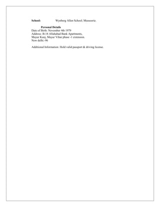 School: Wynberg Allen School; Mussoorie.
Personal Details
Date of Birth: November 4th 1979
Address: B-18 Allahabad Bank Apartments,
Mayur Kunj, Mayur Vihar phase -1 extension.
New delhi.-96
Additional Information: Hold valid passport & driving license.
 