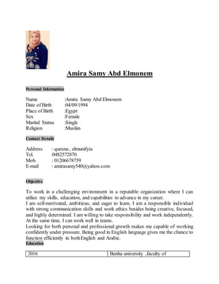 Amira Samy Abd Elmonem
Personal Information
Name :Amira Samy Abd Elmonem
Date of Birth :04/09/1994
Place of Birth :Egypt
Sex :Female
Marital Status :Single
Religion :Muslim
Contact Details
Address : quesna , elmunifyia
Tel. :0482572870
Mob. : 01206678759
E-mail : amirasamy540@yahoo.com
Objective
To work in a challenging environment in a reputable organization where I can
utilize my skills, education, and capabilities to advance in my career.
I am self-motivated, ambitious, and eager to learn. I am a responsible individual
with strong communication skills and work ethics besides being creative, focused,
and highly determined. I am willing to take responsibility and work independently.
At the same time, I can work well in teams.
Looking for both personal and professional growth makes me capable of working
confidently under pressure. Being good in English language gives me the chance to
function efficiently in bothEnglish and Arabic.
Education
2016 Benha university ,faculty of
 