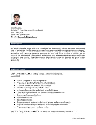 Curriculum Vitae
Building Al Falah Exchange, Electra Street,
Abu Dhabi, UAE.
Mob: +971 5059522008
Email : Tajamulin2@gmail.com
Career Objective
An adaptable Team Player who likes challenges and demanding tasks with skills of anticipation
and co-ordination. Professionally qualified with over 3 years Accounting experience, Managing,
preparing and reporting company accounts to year-end. Now seeking a position as an
Accountant, Cash Office Administrator any suitable post where my experience will be further
developed and utilized, preferably with an organization which will provide me great career
prospects.
Employment History
2014 - 2016: PRIMARK is leading Europe Multinational company.
Accountant
 Fully in charge of all accounting entries.
 Preparing of quarterly financial reports/schedules.
 Providing change and floats for the registers.
 Monthly invoicing status reports for sales.
 In charge of preparation and dispatching of all invoice.
 Daily/Monthly Attendance and payroll calculation verifications.
 Organizing cheques collections.
 Handling petty cash.
 Bank Reconciliation.
 Accounts payable procedures: Payment request and cheques dispatch.
 Preparation of inter-department and inter-company reconciliations.
 Preparation of payment vouchers receipt
Jan/2014 - Aug/2014: SAINSBURY'S is one of the best retail company located in U.K
 