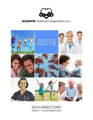 AHO001 Logo Design
Tuesday June 8th, 2010
ALWAYS Healthcare Organization,Inc.
ALWAYS Healthcare Organization,Inc.
Creating a better
quality of life one
person at a time
2010 DireCtory
Volume 1 — Lee and Collier County
2015 DIRECTORY
 