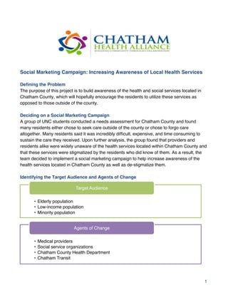 1
Social Marketing Campaign: Increasing Awareness of Local Health Services
Defining the Problem
The purpose of this project is to build awareness of the health and social services located in
Chatham County, which will hopefully encourage the residents to utilize these services as
opposed to those outside of the county.
Deciding on a Social Marketing Campaign
A group of UNC students conducted a needs assessment for Chatham County and found
many residents either chose to seek care outside of the county or chose to forgo care
altogether. Many residents said it was incredibly difficult, expensive, and time consuming to
sustain the care they received. Upon further analysis, the group found that providers and
residents alike were widely unaware of the health services located within Chatham County and
that these services were stigmatized by the residents who did know of them. As a result, the
team decided to implement a social marketing campaign to help increase awareness of the
health services located in Chatham County as well as de-stigmatize them.
Identifying the Target Audience and Agents of Change
•  Elderly population"
•  Low-income population"
•  Minority population"
Target Audience"
•  Medical providers"
•  Social service organizations"
•  Chatham County Health Department"
•  Chatham Transit"
Agents of Change"
 